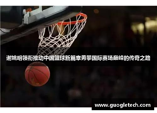 谢姚明领衔推动中国篮球新篇章勇攀国际赛场巅峰的传奇之路