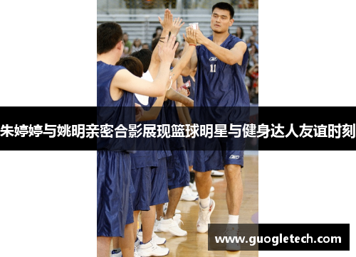 朱婷婷与姚明亲密合影展现篮球明星与健身达人友谊时刻