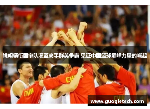 姚明领衔国家队灌篮高手群英争霸 见证中国篮球巅峰力量的崛起