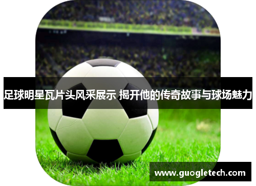 足球明星瓦片头风采展示 揭开他的传奇故事与球场魅力