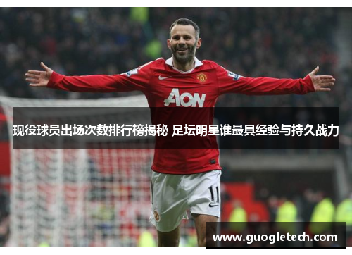 现役球员出场次数排行榜揭秘 足坛明星谁最具经验与持久战力