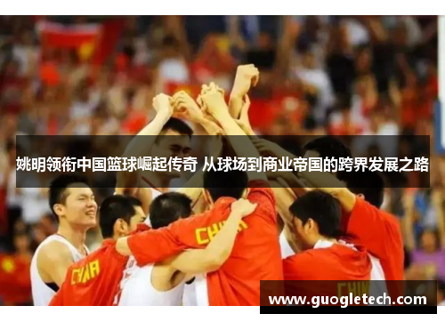 姚明领衔中国篮球崛起传奇 从球场到商业帝国的跨界发展之路