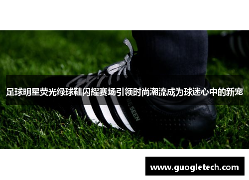 足球明星荧光绿球鞋闪耀赛场引领时尚潮流成为球迷心中的新宠