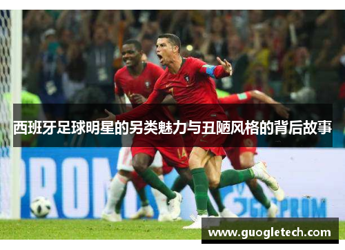 西班牙足球明星的另类魅力与丑陋风格的背后故事