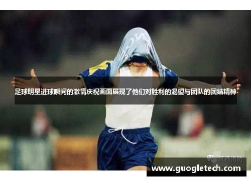 足球明星进球瞬间的激情庆祝画面展现了他们对胜利的渴望与团队的团结精神